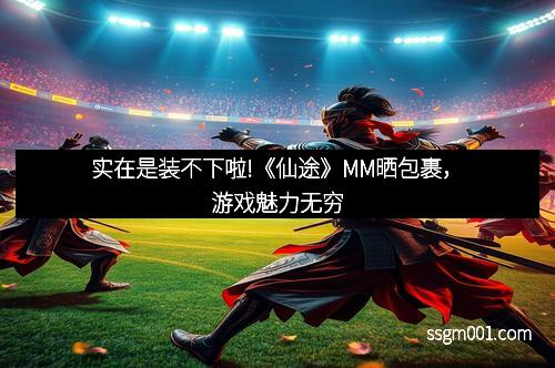 实在是装不下啦!《仙途》MM晒包裹，游戏魅力无穷